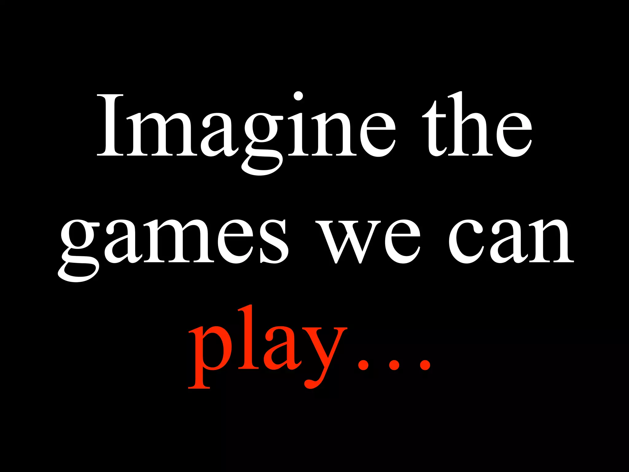 Imagine the
games we can
play…
 