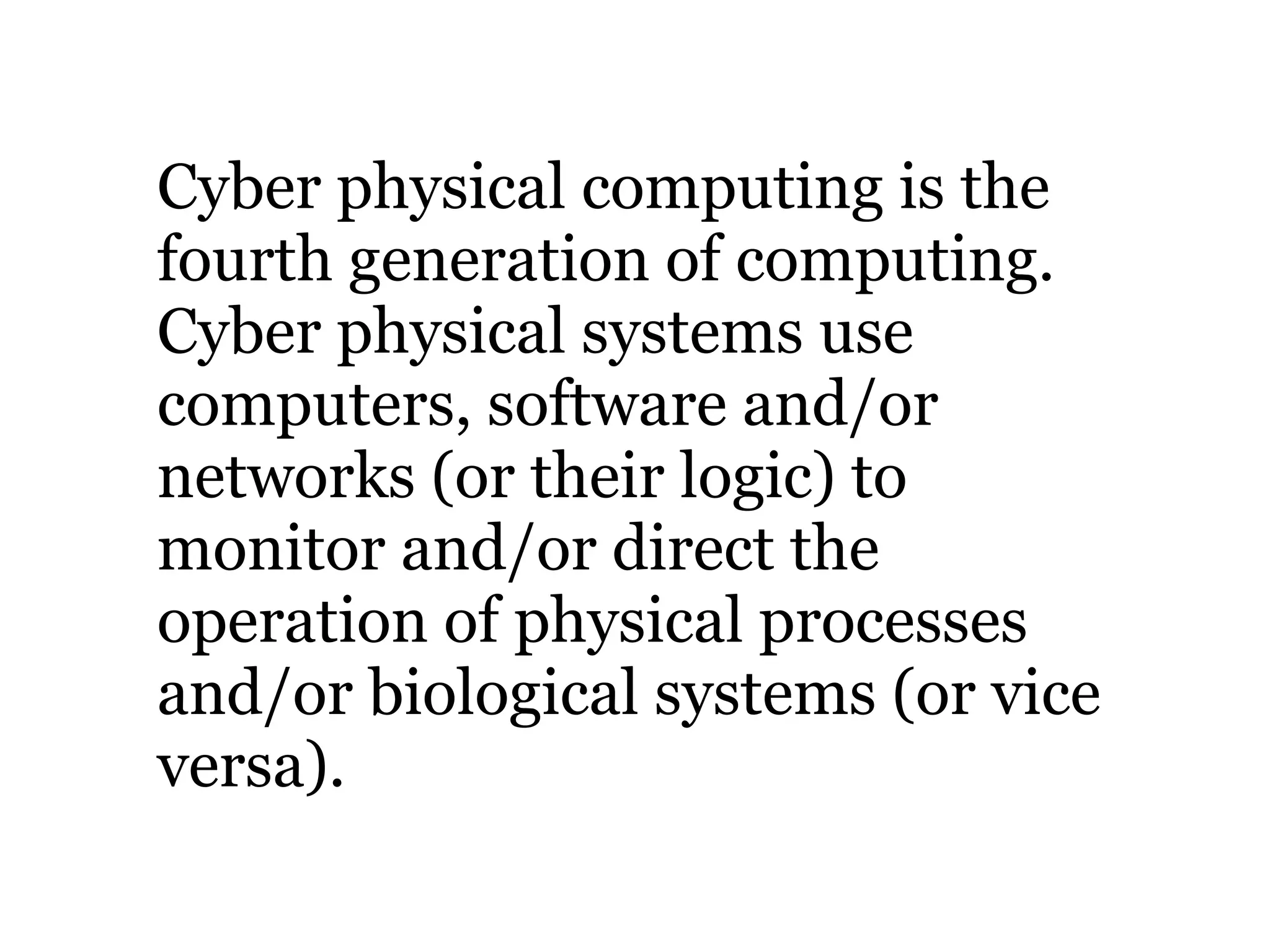 Cyber physical computing is the
fourth generation of computing.
Cyber physical systems use
computers, software and/or
networks (or their logic) to
monitor and/or direct the
operation of physical processes
and/or biological systems (or vice
versa).
 