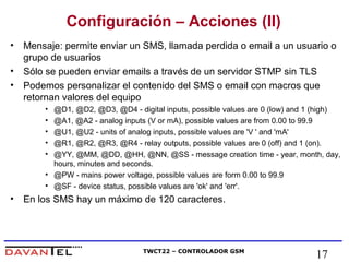 Configuración – Acciones (II) 
• Mensaje: permite enviar un SMS, llamada perdida o email a un usuario o 
grupo de usuarios 
• Sólo se pueden enviar emails a través de un servidor STMP sin TLS 
• Podemos personalizar el contenido del SMS o email con macros que 
retornan valores del equipo 
• @D1, @D2, @D3, @D4 - digital inputs, possible values are 0 (low) and 1 (high) 
• @A1, @A2 - analog inputs (V or mA), possible values are from 0.00 to 99.9 
• @U1, @U2 - units of analog inputs, possible values are 'V ' and 'mA' 
• @R1, @R2, @R3, @R4 - relay outputs, possible values are 0 (off) and 1 (on). 
• @YY, @MM, @DD, @HH, @NN, @SS - message creation time - year, month, day, 
hours, minutes and seconds. 
• @PW - mains power voltage, possible values are form 0.00 to 99.9 
• @SF - device status, possible values are 'ok' and 'err'. 
• En los SMS hay un máximo de 120 caracteres. 
TWCT22 – CONTROLADOR GSM 17 
 