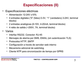 Especificaciones (II) 
• Especificaciones eléctricas 
• Alimentación 12-24V ±10% 
• 4 entradas digitales (“0” (falso) 0-3V, “1” (verdadero) 3-24V, terminal 
blocks) 
• 2 entradas analógicas (0-10V, 4-20mA, terminal blocks) 
• 4 relés de salida (~250V, 7A, terminal blocks) 
TWCT22 – CONTROLADOR GSM 5 
• Varios 
• Interfaz RS232. Conector: RJ-45 
• Mensajes de alarma por SMS, EMAIL (sin autenticación TLS) 
• Protocolos HTTP, SMTP 
• Configuración a través de servidor web interno 
• Mecanismo adicional de watchdog 
• Cliente NTP para sincronización de tiempo por GPRS 
 
