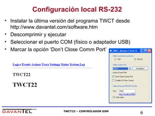 Configuración local RS-232 
• Instalar la última versión del programa TWCT desde 
http://www.davantel.com/software.htm 
• Descomprimir y ejecutar 
• Seleccionar el puerto COM (físico o adaptador USB) 
• Marcar la opción ‘Don’t Close Comm Port’ 
TWCT22 – CONTROLADOR GSM 6 
 
