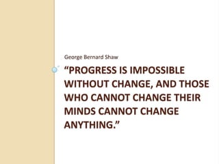 “Progress is impossible without change, and those who cannot change their minds cannot change anything.” George Bernard Shaw 