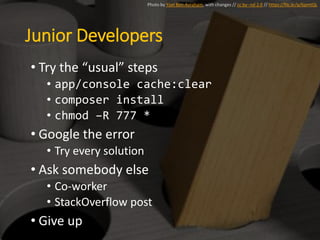 Junior Developers
• Try the “usual” steps
• app/console cache:clear
• composer install
• chmod –R 777 *
• Google the error
• Try every solution
• Ask somebody else
• Co-worker
• StackOverflow post
• Give up
Photo by Yoel Ben-Avraham, with changes // cc by--nd 2.0 // https://flic.kr/p/6pmtQL
 