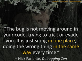 “The bug is not moving around in
your code, trying to trick or evade
you. It is just siting in one place,
doing the wrong thing in the same
way every time.”
– Nick Parlante, Debugging Zen
Photo by GrahamC57 // cc by-nc-nd 2.0 // https://flic.kr/p/cwJi9Q
 
