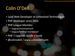 Colin O’Dell
• Lead Web Developer at Unleashed Technologies
• PHP developer since 2002
• PHP League Member
• league/commonmark
• league/html-to-markdown
• PHP 7 Upgrade Guide e-book
• @colinodell / www.colinodell.com
Photo by Joseph B // cc by-nc-nd 2.0 // https://flic.kr/p/7GAMBe
 