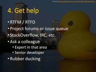 4. Get help
•RTFM / RTFD
•Project forums or issue queue
•StackOverflow, IRC, etc.
•Ask a colleague
• Expert in that area
• Senior developer
•Rubber ducking
Photo by Hiromitsu Morimoto // cc by-sa 2.0 // https://flic.kr/p/6Vzzaa
 