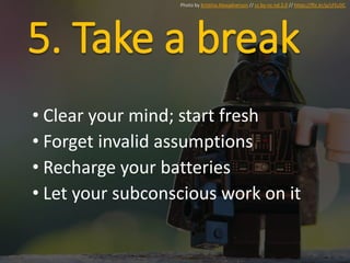 5. Take a break
• Clear your mind; start fresh
• Forget invalid assumptions
• Recharge your batteries
• Let your subconscious work on it
Photo by Kristina Alexadnerson // cc by-nc-nd 2.0 // https://flic.kr/p/cFEcDC
 