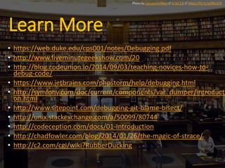 Learn More
• https://web.duke.edu/cps001/notes/Debugging.pdf
• http://www.fiveminutegeekshow.com/20
• http://blog.codeunion.io/2014/09/03/teaching-novices-how-to-
debug-code/
• https://www.jetbrains.com/phpstorm/help/debugging.html
• http://symfony.com/doc/current/components/var_dumper/introducti
on.html
• http://www.sitepoint.com/debugging-git-blame-bisect/
• http://unix.stackexchange.com/a/50099/80744
• http://codeception.com/docs/01-Introduction
• http://chadfowler.com/blog/2014/01/26/the-magic-of-strace/
• http://c2.com/cgi/wiki?RubberDucking
Photo by Samantha Marx // cc by 2.0 // https://flic.kr/p/8KrU1R
 