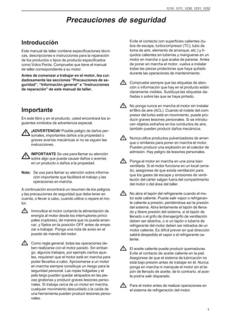 1210, 1211, 1230, 1231, 1232


                           Precauciones de seguridad

                                                           Evite el contacto con superficies calientes (tu-
Introducción                                               bos de escape, turbocompresor (TC), tubo de
Este manual de taller contiene especificaciones técni-     toma de aire, elemento de arranque, etc.) y lí-
cas, descripciones e instrucciones para la reparación      quidos calientes en tuberías y mangueras en un
de los productos o tipos de producto especificados         motor en marcha o que acaba de pararse. Antes
como Volvo Penta. Compruebe que tiene el manual            de poner en marcha el motor, vuelva a instalar
de taller correspondiente a su motor.                      todas las piezas protectoras que haya quitado
                                                           durante las operaciones de mantenimiento.
Antes de comenzar a trabajar en el motor, lea cui-
dadosamente las secciones “Precauciones de se-
                                                           Compruebe siempre que las etiquetas de aten-
guridad”, “Información general” e “Instrucciones
                                                           ción o información que hay en el producto están
de reparación” de este manual de taller.
                                                           claramente visibles. Sustituya las etiquetas da-
                                                           ñadas o sobre las que se haya pintado.

                                                           No ponga nunca en marcha el motor sin instalar
Importante                                                 el filtro de aire (ACL). Cuando el rodete del com-
                                                           presor del turbo está en movimiento, puede pro-
En este libro y en el producto, usted encontrará los si-   ducir graves lesiones personales. Si se introdu-
guientes símbolos de advertencia especial.                 cen objetos extraños en los conductos de aire,
                                                           también pueden producir daños mecánicos.
      ¡ADVERTENCIA! Posible peligro de daños per-
      sonales, importantes daños a la propiedad o
      graves averías mecánicas si no se siguen las         Nunca utilice productos pulverizadores de arran-
      instrucciones.                                       que o similares para poner en marcha el motor.
                                                           Pueden producir una explosión en el colector de
                                                           admisión. Hay peligro de lesiones personales.
      IMPORTANTE Se usa para llamar su atención
      sobre algo que pueda causar daños o averías
      en un producto o daños a la propiedad.               Ponga el motor en marcha en una zona bien
                                                           ventilada. Si el motor funciona en un local cerra-
                                                           do, asegúrese de que exista ventilación para
Nota: Se usa para llamar su atención sobre informa-
                                                           que los gases de escape y emisiones de venti-
      ción importante que facilitará el trabajo y las
                                                           lación del cárter salgan fuera del compartimento
      operaciones en marcha.
                                                           del motor o del área del taller.
A continuación encontrará un resumen de los peligros
y las precauciones de seguridad que debe tener en          No abra el tapón del refrigerante cuando el mo-
cuenta, o llevar a cabo, cuando utilice o repare el mo-    tor esté caliente. Puede salir vapor o refrigeran-
tor.                                                       te caliente a presión, perdiéndose así la presión
                                                           del sistema. Abra lentamente el tapón de llena-
      Inmovilice el motor cortando la alimentación de      do y libere presión del sistema, si el tapón de
      energía al motor desde los interruptores princi-     llenado o el grifo de drenaje/grifo de ventilación
      pales (ruptores), de manera que no pueda arran-      deben ser abiertos, o si un tapón o tubería de
      car, y fíjelos en la posición OFF antes de empe-     refrigerante del motor deben ser retirados de un
      zar a trabajar. Ponga una nota de aviso en el        motor caliente. Es difícil prever en qué dirección
      puesto de mando del motor.                           saldrá despedido el vapor o el refrigerante ca-
                                                           liente.
      Como regla general, todas las operaciones de-
      ben realizarse con el motor parado. Sin embar-       El aceite caliente puede producir quemaduras.
      go, algunos trabajos, por ejemplo ciertos ajus-      Evite el contacto de aceite caliente en la piel.
      tes, requieren que el motor esté en marcha para      Asegúrese de que el sistema de lubricación no
      poder llevarlos a cabo. Aproximarse a un motor       está bajo presión antes de trabajar en él. Nunca
      en marcha siempre constituye un riesgo para la       ponga en marcha ni manipule el motor sin el ta-
      seguridad personal. Las ropas holgadas y el          pón de llenado de aceite; de lo contrario, el acei-
      pelo largo pueden quedar atrapados en las pie-       te podría salir disparado.
      zas giratorias y producir graves lesiones perso-
      nales. Si trabaja cerca de un motor en marcha,       Pare el motor antes de realizar operaciones en
      cualquier movimiento descuidado o la caída de        el sistema de refrigeración del motor.
      una herramienta pueden producir lesiones perso-
      nales.


                                                                                                            1
 