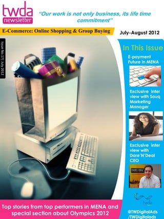 “Our work is not only business, its life time
                                       commitment”
          E-Commerce: Online Shopping & Group Buying     July-August 2012
Issue No.17| July 2012




                                                          In This Issue
                                                             E-payment
                                                             Future in MENA




                                                             Exclusive inter
                                                             view with Souq
                                                             Marketing
                                                             Manager




                                                             Exclusive inter
                                                             view with
                                                             Dare’N’Deal
                                                             CEO




        Top stories from top performers in MENA and
           special section about Olympics 2012              @TWDigitalAds
                                                            /TWDigitalads
 