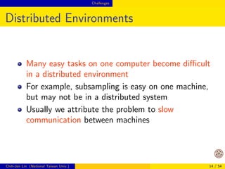 Challenges 
Possible Advantages of Distributed Data 
Analytics (Cont'd) 
Work
ow not interrupted 
If data are already distributedly stored, it's not 
convenient to reduce some to one machine for 
analysis 
Chih-Jen Lin (National Taiwan Univ.) 11 / 54 
 