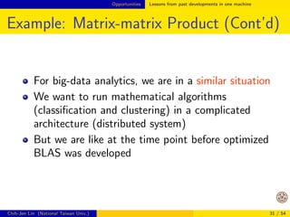 Opportunities Lessons from past developments in one machine 
Example: Matrix-matrix Product (Cont'd) 
A segment of C code (assume n = m here) 
for (i=0;in;i++) 
for (j=0;jn;j++) 
{ 
c[i][j]=0; 
for (k=0;kn;k++) 
c[i][j] += a[i][k]*b[k][j]; 
} 
For 3; 000  3; 000 matrices 
$ gcc -O3 mat.c 
$ time ./a.out 
3m24.843s 
Chih-Jen Lin (National Taiwan Univ.) 25 / 54 
 