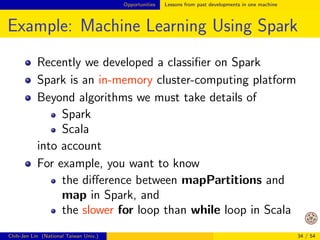 Opportunities Lessons from past developments in one machine 
Example: Matrix-matrix Product (Cont'd) 
CPU 
# 
Registers 
# 
Cache 
# 
Main Memory 
# 
Secondary storage (Disk) 
: increasing in speed 
#: increasing in 
capacity 
Optimized BLAS: try 
to make data available 
in a higher level of 
memory 
You don't waste time 
to frequently move 
data 
Chih-Jen Lin (National Taiwan Univ.) 28 / 54 
 