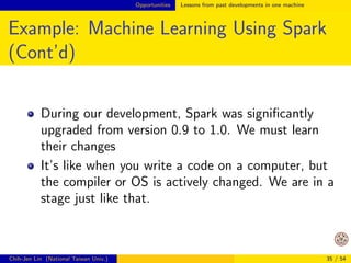 Opportunities Lessons from past developments in one machine 
Example: Matrix-matrix Product (Cont'd) 
Optimized BLAS uses block algorithms 
A  B = 
2 
4 
A11    A14 
... 
A41    A44 
3 
5 
2 
4 
B11    B14 
... 
B41    B44 
3 
5 
= 
 
A11B11 +    + A14B41    
... 
. . . 
 
If we compare the number of page faults (cache 
misses) 
Ours: much larger 
Block: much smaller 
Chih-Jen Lin (National Taiwan Univ.) 29 / 54 
 