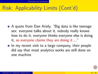 Opportunities Design of big-data algorithms 
Design Considerations (Cont'd) 
Example: on one computer, often we do batch 
rather than online learning 
Online and streaming learning may be more useful 
for big-data applications 
Example: very often we design synchronous parallel 
algorithms 
Maybe asynchronous ones are better for big data? 
Chih-Jen Lin (National Taiwan Univ.) 42 / 54 
 