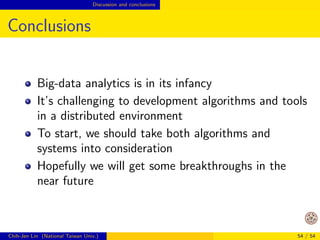 Opportunities Design of big-data algorithms 
How to Get Started? 
In my opinion, we should start from applications 
Applications ! programming frameworks and 
algorithms ! general tools 
Now almost every big-data application requires 
special settings of algorithms, but I believe general 
tools will be possible 
Chih-Jen Lin (National Taiwan Univ.) 44 / 54 
 
