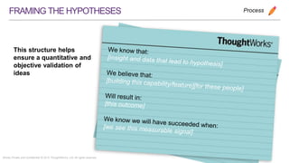 Strictly Private and Confidential © 2015 ThoughtWorks, Ltd. All rights reserved.
FRAMINGTHEHYPOTHESES
We know that:
[insight and data that lead to hypothesis]
We believe that:
[building this capability/feature][for these people]
Will result in:
[this outcome]
We know we will have succeeded when:[we see this measurable signal]
Process
This structure helps
ensure a quantitative
and objective validation
of ideas
 