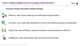 Strictly Private and Confidential © 2015 ThoughtWorks, Ltd. All rights reserved.
WHYISBECOMINGDATA-GUIDEDIMPORTANT?
Increase revenue and widen margins through:
Value
Efficiency: tailor product offerings more efficiently through analytics.
Innovation: use measurable hypotheses to ensure most effective proposition development.
Insight: tailor data offerings to support the decision-making process for customers.
Intelligence: unlock opportunities within and beyond core business.
 