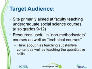 Target Audience:Site primarily aimed at faculty teaching undergraduate social science courses (also grades 9-12)Resources useful in “non-methods/stats” courses as well as “technical courses”Think about it as teaching substantive content as well as teaching the quantitative skills