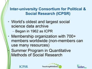 Inter-university Consortium for Political & Social Research (ICPSR)World’s oldest and largest social science data archiveBegan in 1962 as ICPRMembership organization with 700+ members worldwide (non-members can use many resources)Summer Program in Quantitative Methods of Social Research
