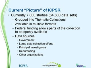 Current “Picture” of ICPSRCurrently 7,800 studies (64,800 data sets)Grouped into Thematic CollectionsAvailable in multiple formatsFederal funding allows parts of the collection to be openly availableData sources:GovernmentLarge data collection effortsPrincipal InvestigatorsRepurposingOther organizations