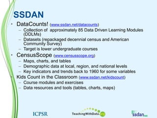 SSDANDataCounts! (www.ssdan.net/datacounts)Collection of  approximately 85 Data Driven Learning Modules (DDLMs)Datasets (repackaged decennial census and American Community Survey)Target is lower undergraduate coursesCensusScope (www.censusscope.org)Maps, charts, and tables Demographic data at local, region, and national levelsKey indicators and trends back to 1960 for some variables Kids Count in the Classroom (www.ssdan.net/kidscount)Course modules and exercisesData resources and tools (tables, charts, maps)