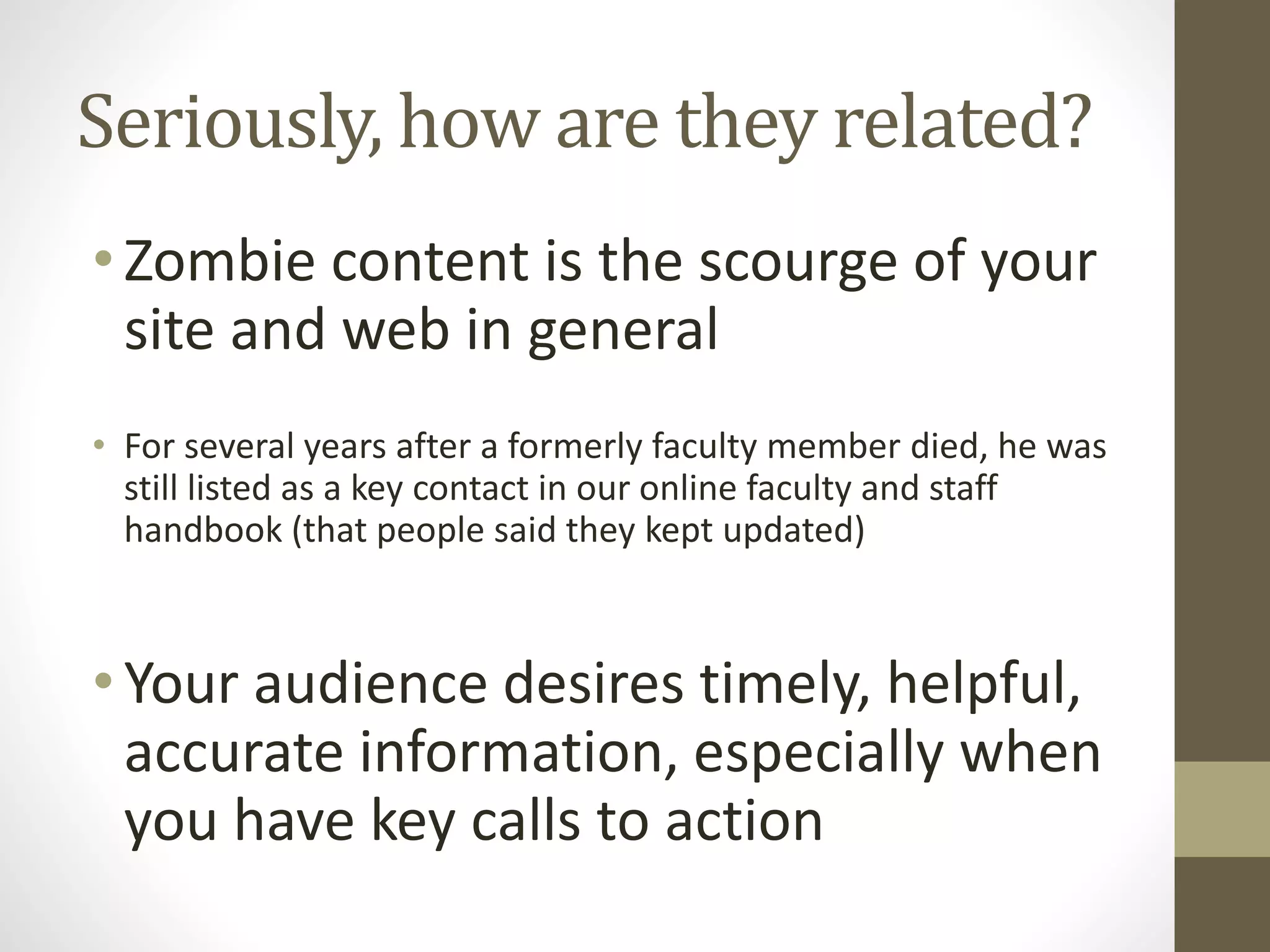 Seriously, how are they related?
•Zombie content is the scourge of your
site and web in general
• For several years after a formerly faculty member died, he was
still listed as a key contact in our online faculty and staff
handbook (that people said they kept updated)
•Your audience desires timely, helpful,
accurate information, especially when
you have key calls to action
 