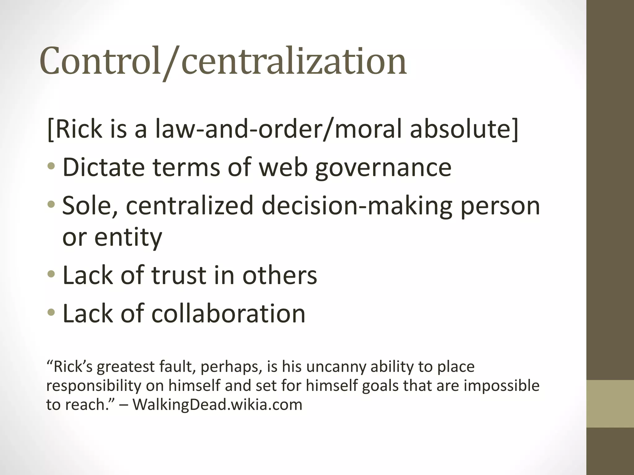 Control/centralization
[Rick is a law-and-order/moral absolute]
• Dictate terms of web governance
• Sole, centralized decision-making person
or entity
• Lack of trust in others
• Lack of collaboration
“Rick’s greatest fault, perhaps, is his uncanny ability to place
responsibility on himself and set for himself goals that are impossible
to reach.” – WalkingDead.wikia.com
 
