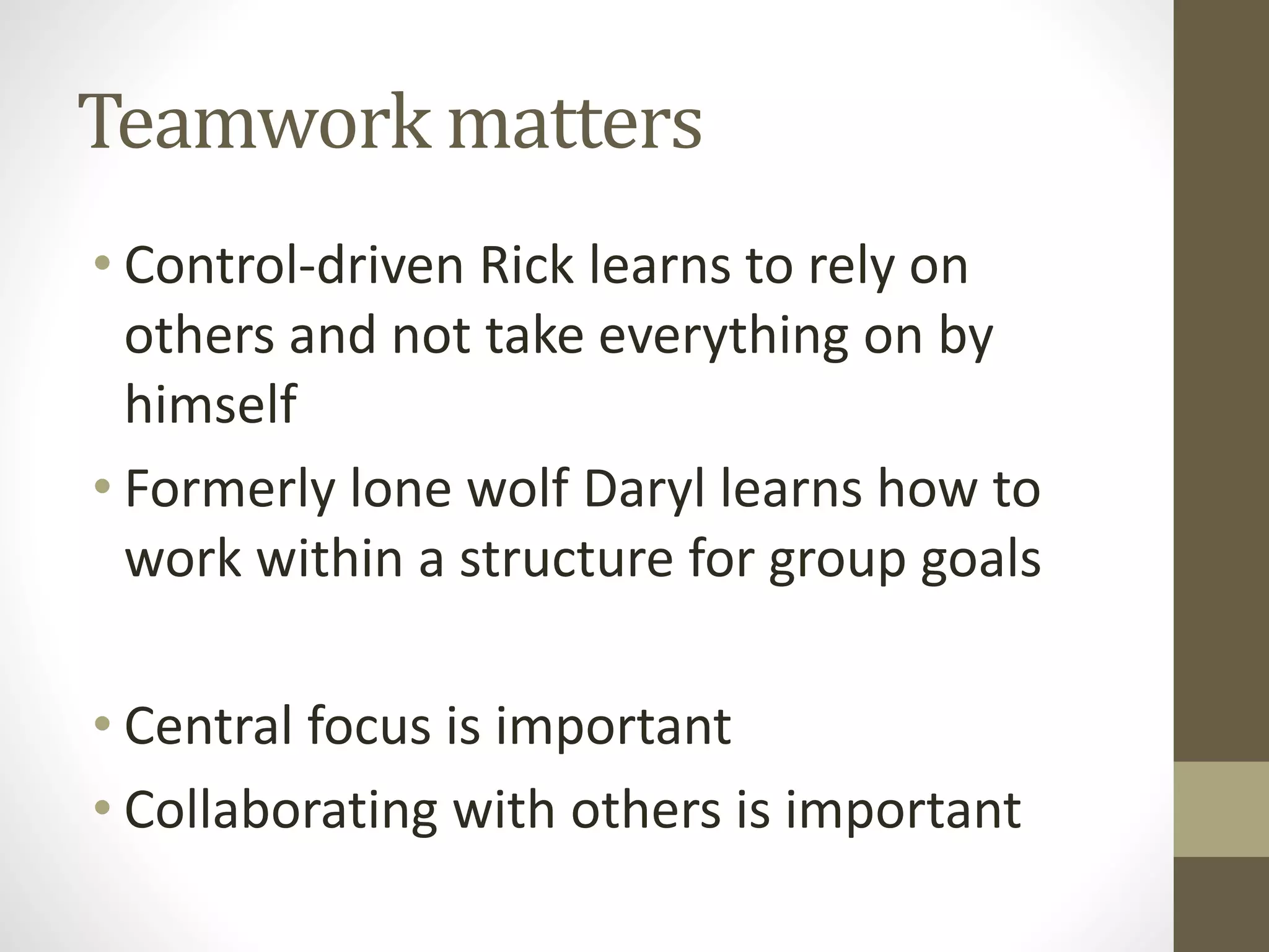 Teamwork matters
• Control-driven Rick learns to rely on
others and not take everything on by
himself
• Formerly lone wolf Daryl learns how to
work within a structure for group goals
• Central focus is important
• Collaborating with others is important
 