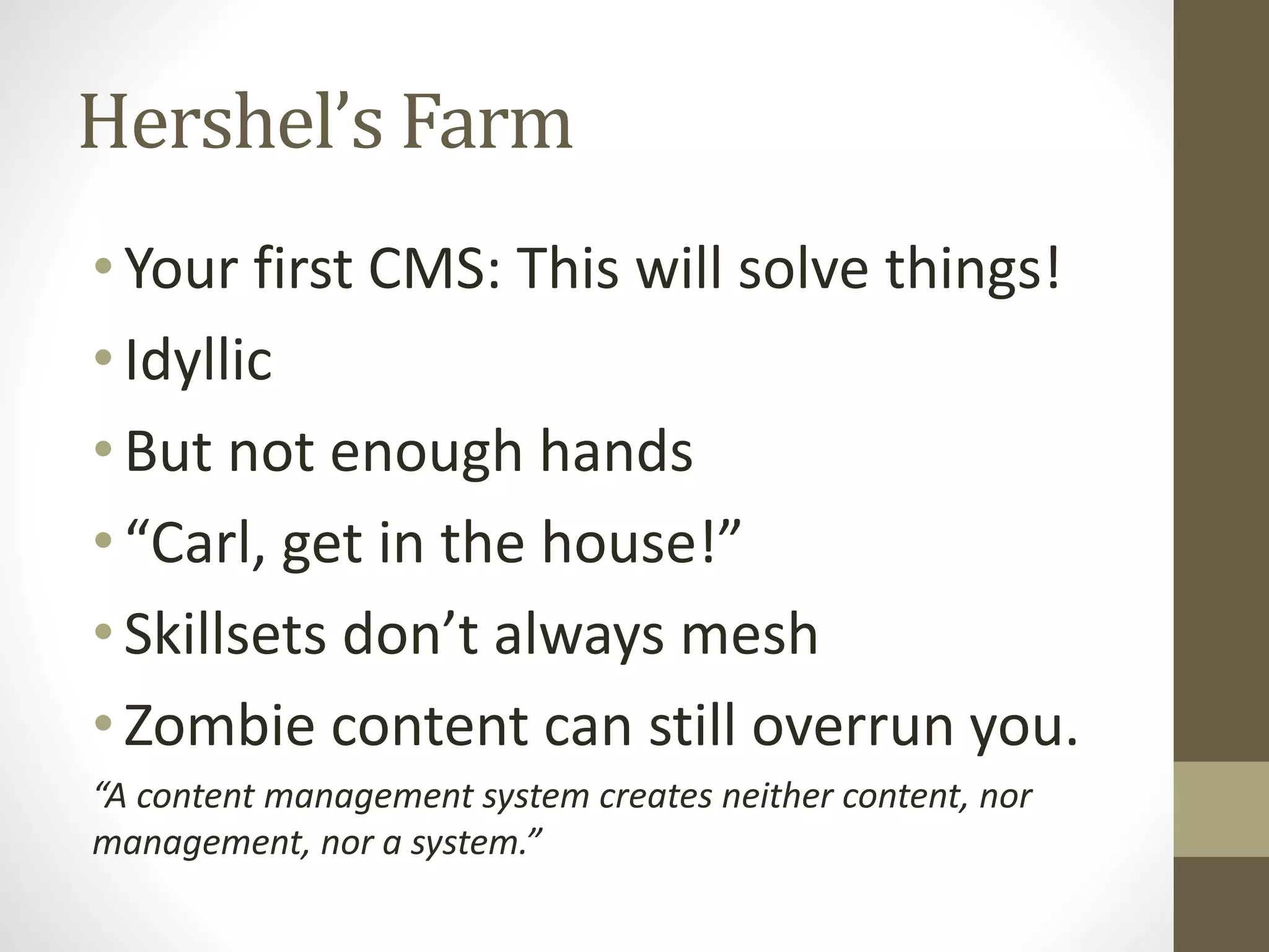 Hershel’s Farm
•Your first CMS: This will solve things!
•Idyllic
•But not enough hands
•“Carl, get in the house!”
•Skillsets don’t always mesh
•Zombie content can still overrun you.
“A content management system creates neither content, nor
management, nor a system.”
 