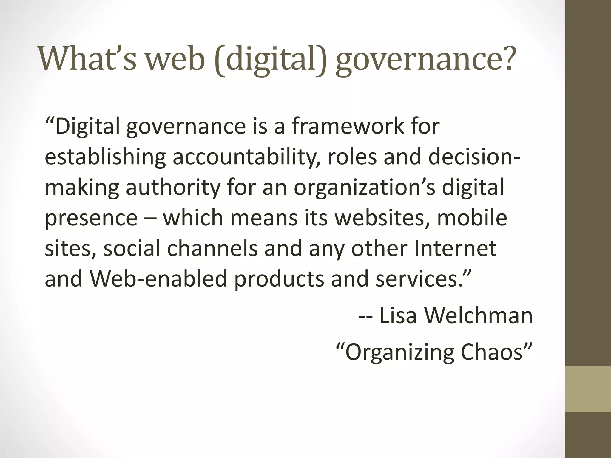 What’s web (digital) governance?
“Digital governance is a framework for
establishing accountability, roles and decision-
making authority for an organization’s digital
presence – which means its websites, mobile
sites, social channels and any other Internet
and Web-enabled products and services.”
-- Lisa Welchman
“Organizing Chaos”
 
