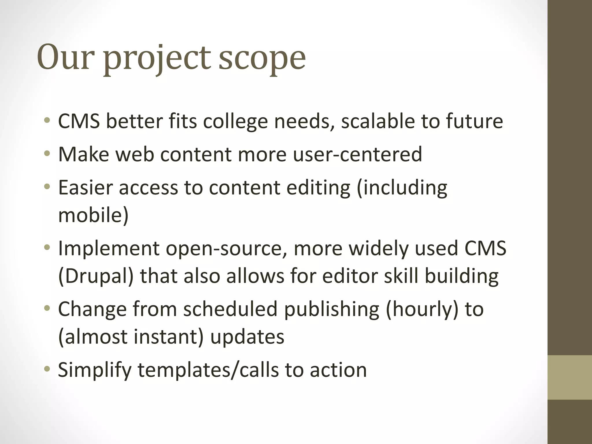 Our project scope
• CMS better fits college needs, scalable to future
• Make web content more user-centered
• Easier access to content editing (including
mobile)
• Implement open-source, more widely used CMS
(Drupal) that also allows for editor skill building
• Change from scheduled publishing (hourly) to
(almost instant) updates
• Simplify templates/calls to action
 