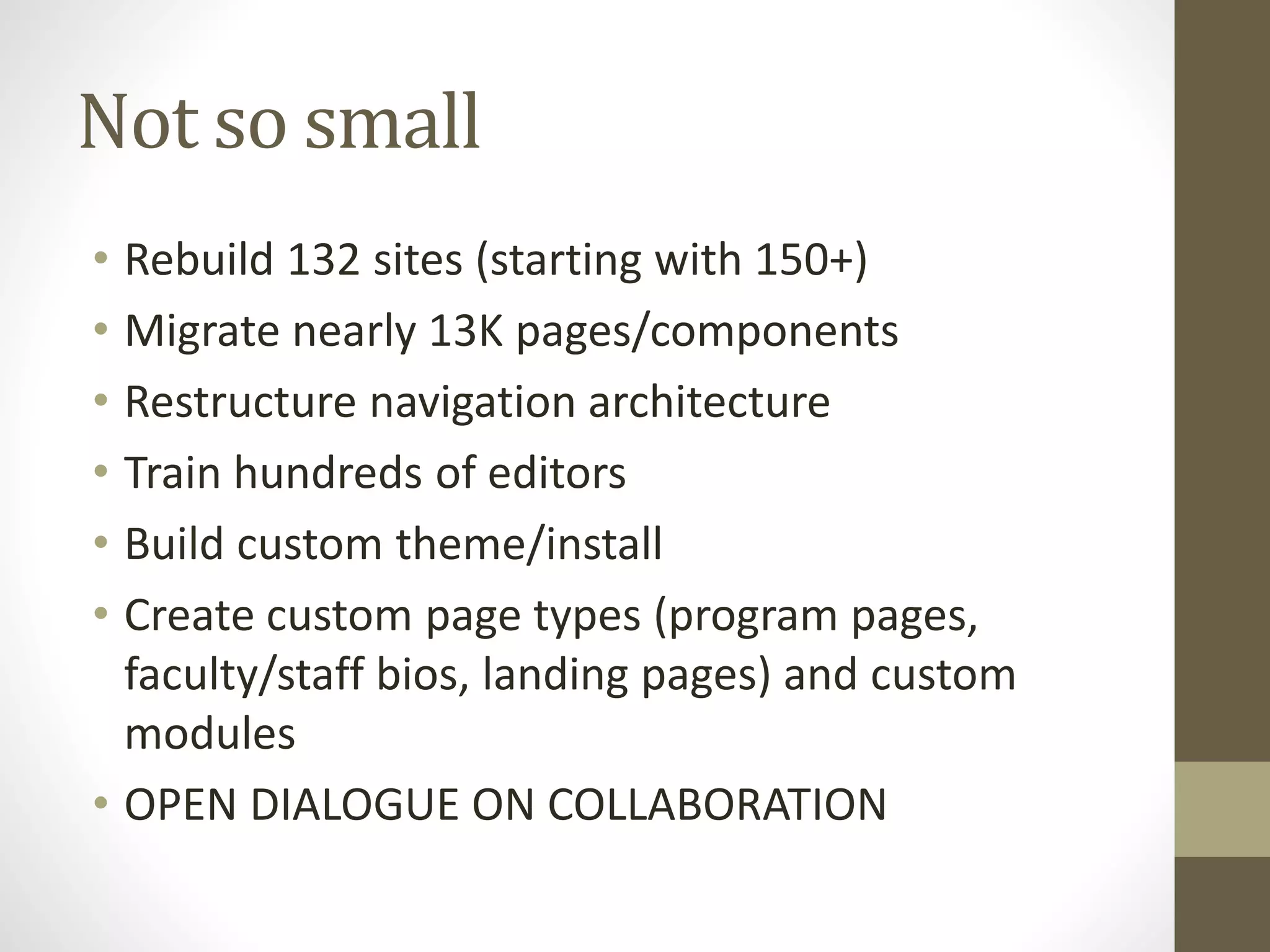 Not so small
• Rebuild 132 sites (starting with 150+)
• Migrate nearly 13K pages/components
• Restructure navigation architecture
• Train hundreds of editors
• Build custom theme/install
• Create custom page types (program pages,
faculty/staff bios, landing pages) and custom
modules
• OPEN DIALOGUE ON COLLABORATION
 