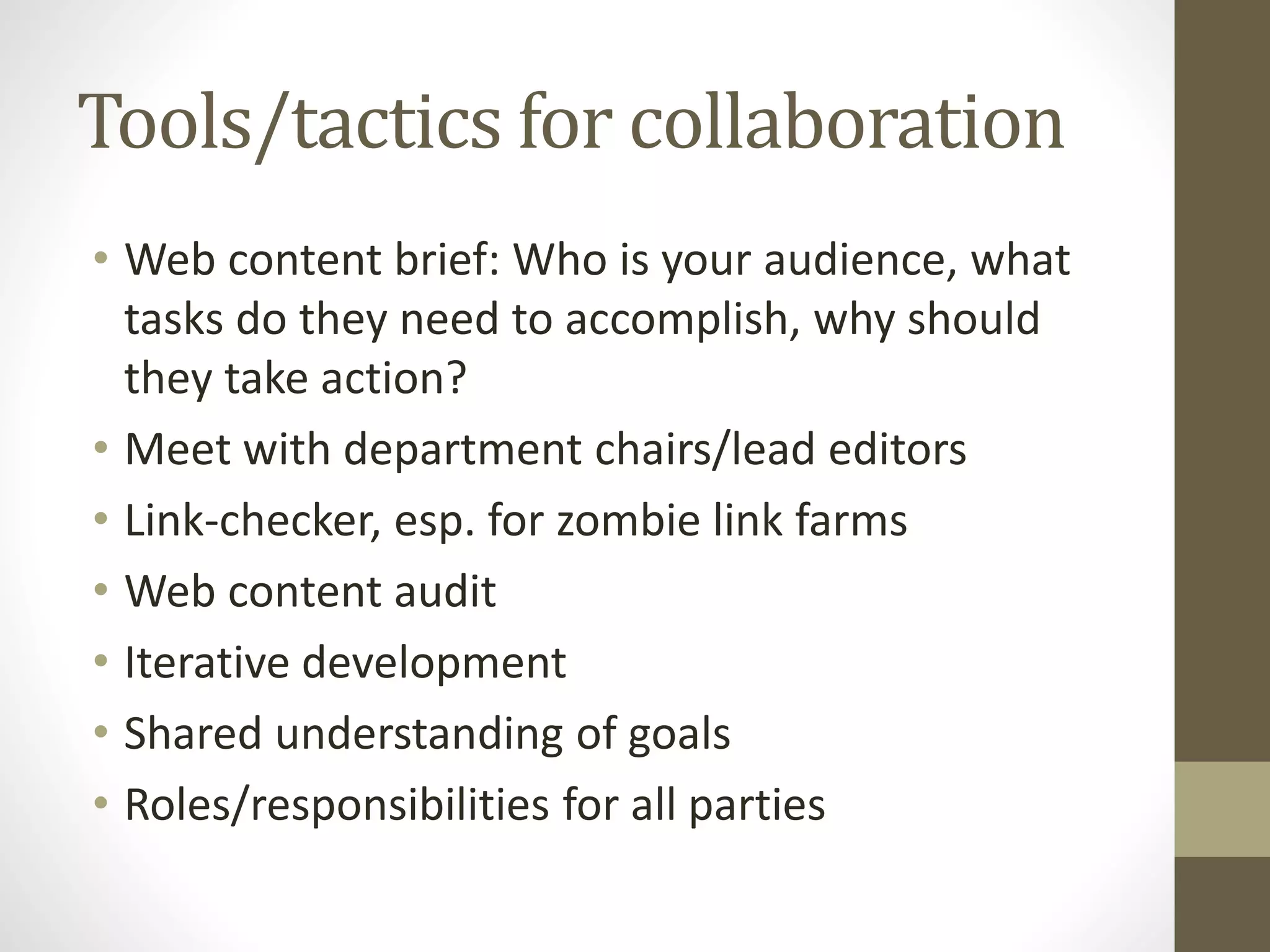 Tools/tactics for collaboration
• Web content brief: Who is your audience, what
tasks do they need to accomplish, why should
they take action?
• Meet with department chairs/lead editors
• Link-checker, esp. for zombie link farms
• Web content audit
• Iterative development
• Shared understanding of goals
• Roles/responsibilities for all parties
 