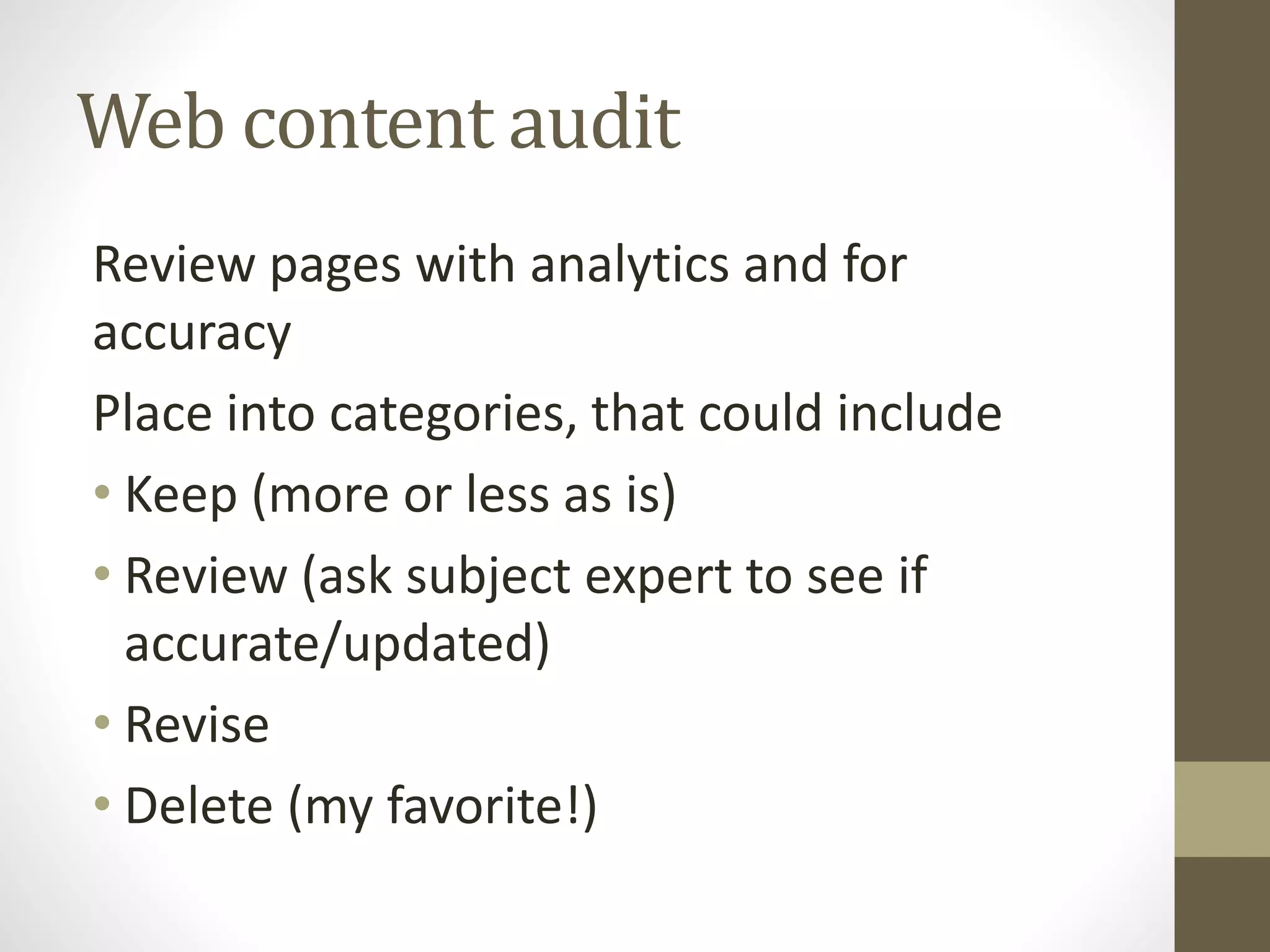 Web content audit
Review pages with analytics and for
accuracy
Place into categories, that could include
• Keep (more or less as is)
• Review (ask subject expert to see if
accurate/updated)
• Revise
• Delete (my favorite!)
 