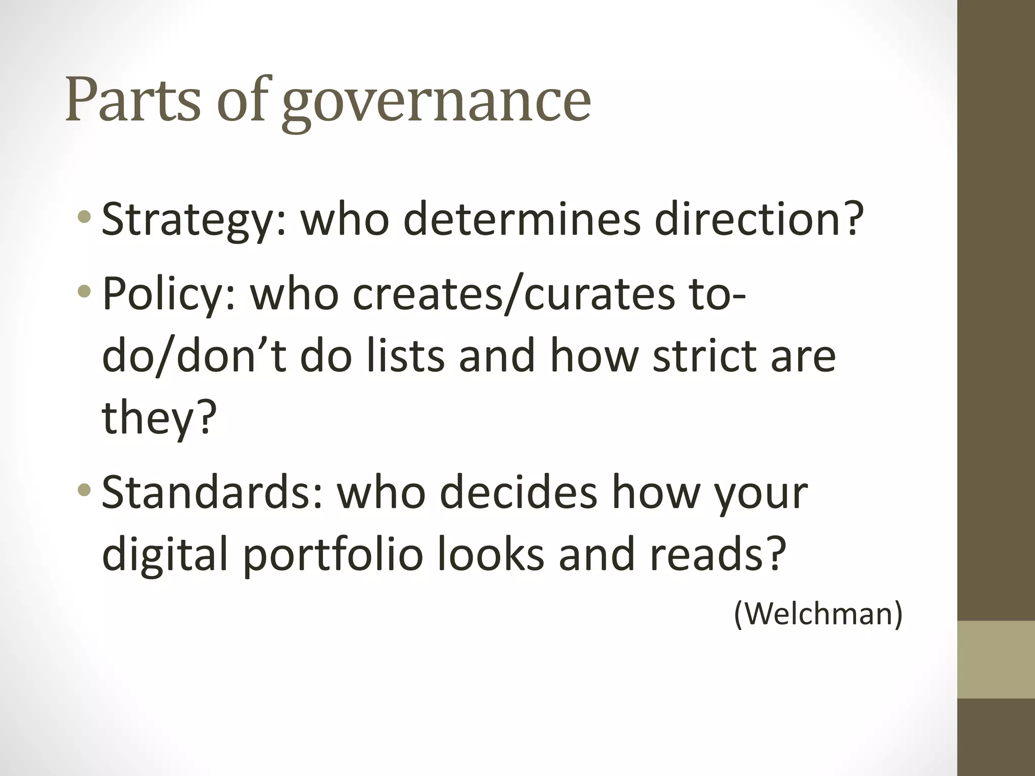 Parts of governance
•Strategy: who determines direction?
•Policy: who creates/curates to-
do/don’t do lists and how strict are
they?
•Standards: who decides how your
digital portfolio looks and reads?
(Welchman)
 