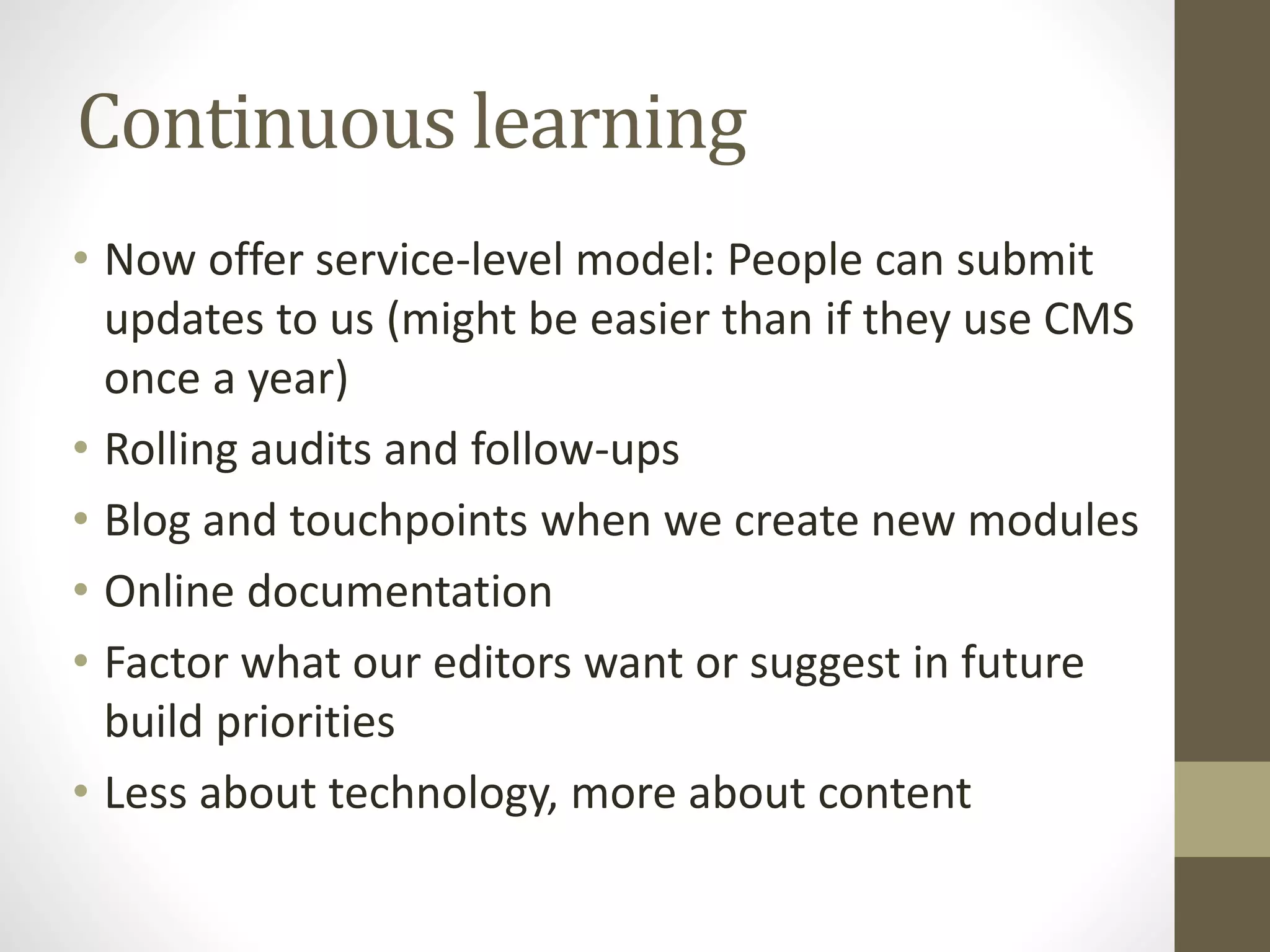 Continuous learning
• Now offer service-level model: People can submit
updates to us (might be easier than if they use CMS
once a year)
• Rolling audits and follow-ups
• Blog and touchpoints when we create new modules
• Online documentation
• Factor what our editors want or suggest in future
build priorities
• Less about technology, more about content
 