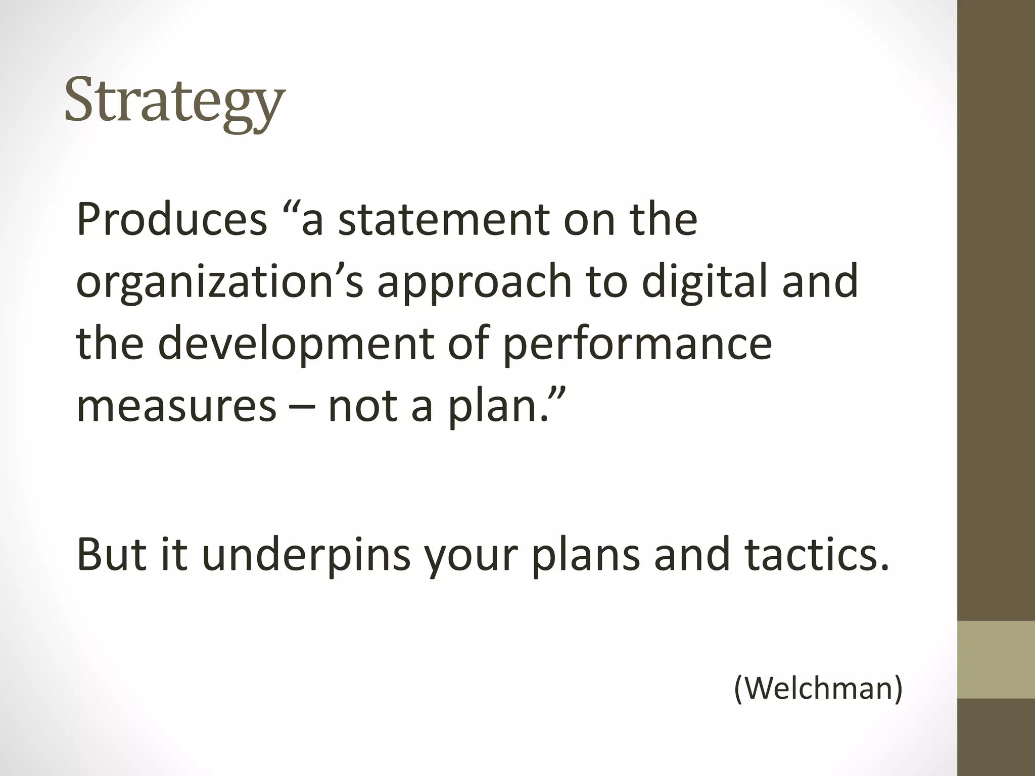 Strategy
Produces “a statement on the
organization’s approach to digital and
the development of performance
measures – not a plan.”
But it underpins your plans and tactics.
(Welchman)
 