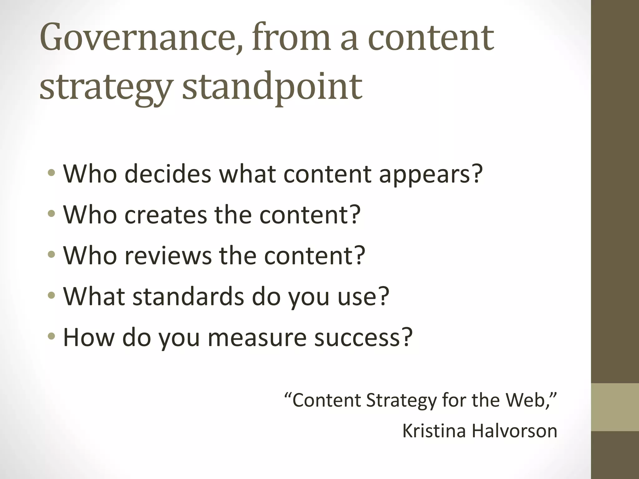 Governance, from a content
strategy standpoint
• Who decides what content appears?
• Who creates the content?
• Who reviews the content?
• What standards do you use?
• How do you measure success?
“Content Strategy for the Web,”
Kristina Halvorson
 