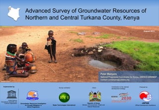 Advanced Survey of Groundwater Resources of
Northern and Central Turkana County, Kenya
August 2013

Peter Manyara
National Programme Coordinator for Kenya, UNESCO-GRIDMAP
Contact: p.manyara@unesco.org
©Natalie Walther

Implemented by:

Survey contractor:

Groundwater Resources Investigation
for Drought Mitigation in
Africa Programme

Radar Technologies International

Client:

Republic of Kenya
Ministry of Environment, Water and
Natural Resources

Contribution to the national
development strategy:

Financed by:

JAPAN
Official Development Assistance

 