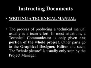 Instructing Documents
• WRITING A TECHNICAL MANUAL
• The process of producing a technical manual
usually is a team effort. In most situations, a
Technical Communicator is only given one
portion of the whole project. Other parts go
to the Graphical Designer, Editor and such.
The "whole picture" is usually only seen by the
Project Manager.
 