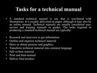 Tasks for a technical manual
• A standard technical manual is one that is text-based with
illustrations. It is usually delivered on paper, although it may also be
an online manual. Technical manuals are usually considered user,
service and training manuals or guides. The tasks required in
producing a standard technical manual are typically:
• Research and interview to get information
• Outline and organize technical material
• Draw or obtain pictures and graphics
• Transform technical material into common language
• Edit written material
• Print and bind manual
• Deliver final product
 
