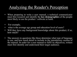 Analyzing the Reader's Perception
• When preparing to write a user manual, a technical communicator
must first research and identify the key demographics of the people
most likely to use the product / software at hand.
• For example,
• what is the average age group and education level of users?
• Will they have any background knowledge about this product; if so,
how much?
• The answers to questions like these determine what type of language
to use, and how much detail to include in the introductory section of
the manual. In order for a user manual to fulfil its objectives, writers
must first identify and understand their target audience.
 