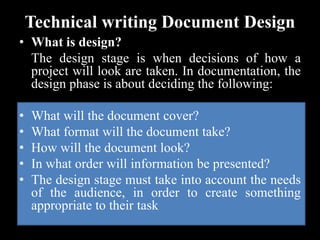 Technical writing Document Design
• What is design?
The design stage is when decisions of how a
project will look are taken. In documentation, the
design phase is about deciding the following:
• What will the document cover?
• What format will the document take?
• How will the document look?
• In what order will information be presented?
• The design stage must take into account the needs
of the audience, in order to create something
appropriate to their task
 