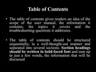 Table of Contents
• The table of contents gives readers an idea of the
scope of the user manual, the information it
contains, the topics it covers and the
troubleshooting questions it addresses.
• The table of contents should be structured
sequentially, in a well-thought-out manner and
separated into several sections. Section headings
should be written in bold-faced font and sum up
in just a few words, the information that will be
discussed
 