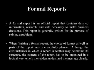 Formal Reports
• A formal report is an official report that contains detailed
information, research, and data necessary to make business
decisions. This report is generally written for the purpose of
solving a problem.
• When Writing a formal report, the choice of format as well as
parts of the report must me carefully planned. Although the
circumstances in which a report is written may determine its
structure, the content of the report has to be organized in a
logical way to help the readers understand the message clearly.
 