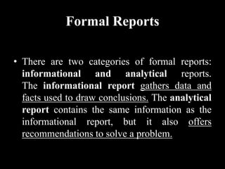 Formal Reports
• There are two categories of formal reports:
informational and analytical reports.
The informational report gathers data and
facts used to draw conclusions. The analytical
report contains the same information as the
informational report, but it also offers
recommendations to solve a problem.
 