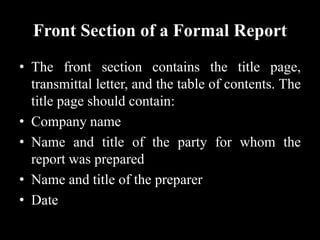Front Section of a Formal Report
• The front section contains the title page,
transmittal letter, and the table of contents. The
title page should contain:
• Company name
• Name and title of the party for whom the
report was prepared
• Name and title of the preparer
• Date
 