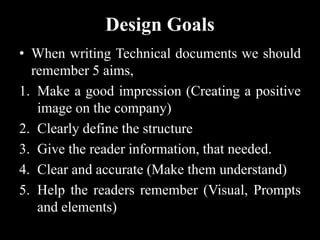 Design Goals
• When writing Technical documents we should
remember 5 aims,
1. Make a good impression (Creating a positive
image on the company)
2. Clearly define the structure
3. Give the reader information, that needed.
4. Clear and accurate (Make them understand)
5. Help the readers remember (Visual, Prompts
and elements)
 