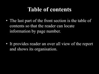 Table of contents
• The last part of the front section is the table of
contents so that the reader can locate
information by page number.
• It provides reader an over all view of the report
and shows its organisation.
 